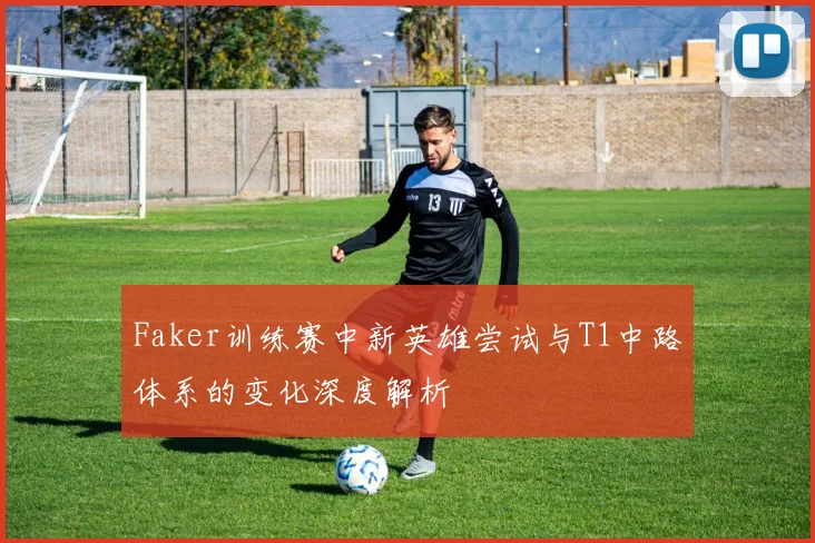Faker训练赛中新英雄尝试与T1中路体系的变化深度解析